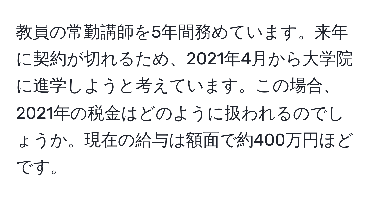 教員の常勤講師を5年間務めています。来年に契約が切れるため、2021年4月から大学院に進学しようと考えています。この場合、2021年の税金はどのように扱われるのでしょうか。現在の給与は額面で約400万円ほどです。