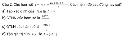 Cho hàm số y=f(x)= (2024sin x-1)/3  Các mệnh đề sau đúng hay sai? 
a) Tập xác định của f(x) là D=R
b) GTNN của hàm số là  (2023.)/3 
c) GTLN của hàm số là - 2023/3 . 
d) Tập giá trị của f(x) là T=[-1,1].