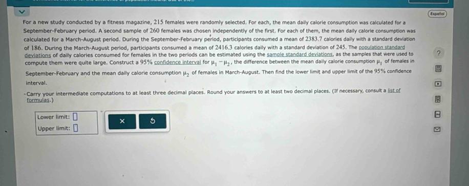 Español 
For a new study conducted by a fitness magazine, 215 females were randomly selected. For each, the mean daily calorie consumption was calculated for a 
September-February period. A second sample of 260 females was chosen independently of the first. For each of them, the mean daily calorie consumption was 
calculated for a March-August period. During the September-February period, participants consumed a mean of 2383.7 calories daily with a standard deviation 
of 186. During the March-August period, participants consumed a mean of 2416.3 calories daily with a standard deviation of 245. The population standard 
deviations of daily calories consumed for females in the two periods can be estimated using the sample standard deviations, as the samples that were used to ? 
compute them were quite large. Construct a 95% confidence interval for mu _1-mu _2 , the difference between the mean daily calorie consumption mu _1 of females in 
September-February and the mean daily calorie consumption mu _2 of females in March-August. Then find the lower limit and upper limit of the 95% confidence 
interval. D 
·Carry your intermediate computations to at least three decimal places. Round your answers to at least two decimal places. (If necessary, consult a list of 
formulas.) 
$ 
Lower limit: × 
Upper limit: