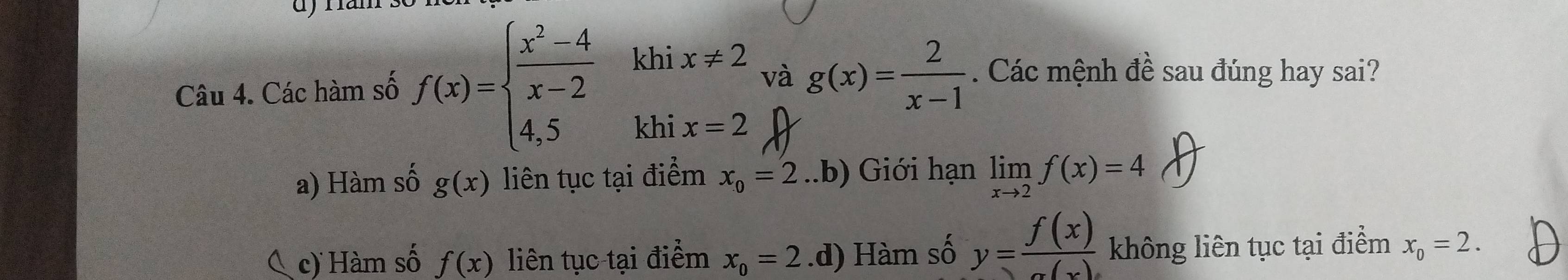 khi x!= 2 g(x)= 2/x-1 . Các mệnh đề sau đúng hay sai?
và
Câu 4. Các hàm số f(x)=beginarrayl  (x^2-4)/x-2  4,5endarray. khi x=2
a) Hàm số g(x) liên tục tại điểm x_0=2 ..b) Giới hạn limlimits _xto 2f(x)=4
c) Hàm số f(x) liên tục tại điểm x_0=2 .d) Hàm số y= f(x)/a(x)  không liên tục tại điểm x_0=2.