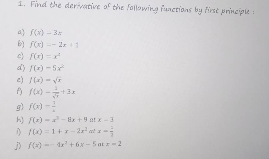 Find the derivative of the following functions by first principle : 
a) f(x)=3x
b) f(x)=-2x+1
c) f(x)=x^2
d) f(x)=5x^2
e) f(x)=sqrt(x)
f) f(x)= 1/sqrt(x) +3x
g) f(x)= 1/x 
h) f(x)=x^2-8x+9 at x=3
i) f(x)=1+x-2x^2 at x= 1/2 
j) f(x)=-4x^2+6x-5atx=2