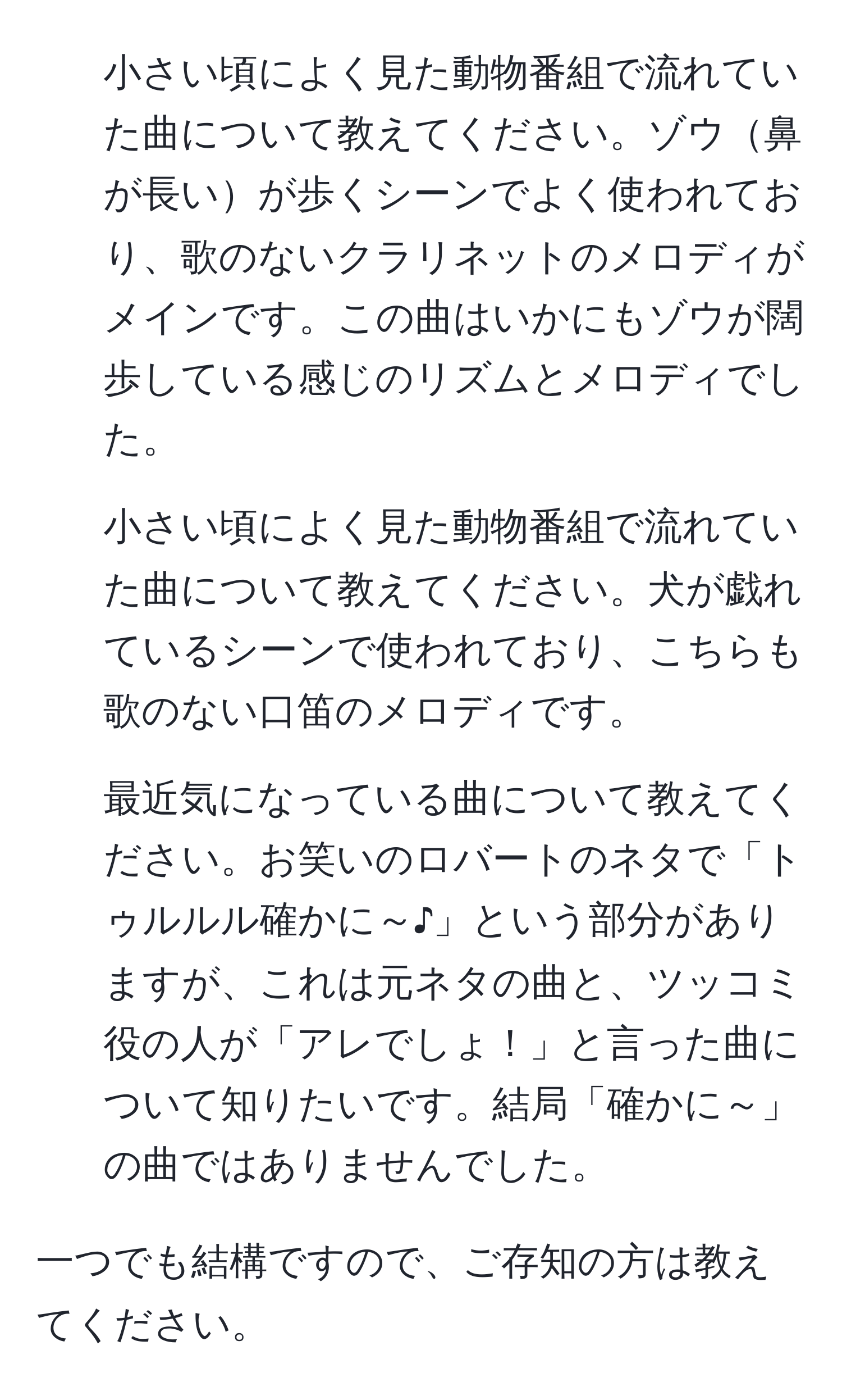 小さい頃によく見た動物番組で流れていた曲について教えてください。ゾウ鼻が長いが歩くシーンでよく使われており、歌のないクラリネットのメロディがメインです。この曲はいかにもゾウが闊歩している感じのリズムとメロディでした。

2. 小さい頃によく見た動物番組で流れていた曲について教えてください。犬が戯れているシーンで使われており、こちらも歌のない口笛のメロディです。

3. 最近気になっている曲について教えてください。お笑いのロバートのネタで「トゥルルル確かに～♪」という部分がありますが、これは元ネタの曲と、ツッコミ役の人が「アレでしょ！」と言った曲について知りたいです。結局「確かに～」の曲ではありませんでした。

一つでも結構ですので、ご存知の方は教えてください。