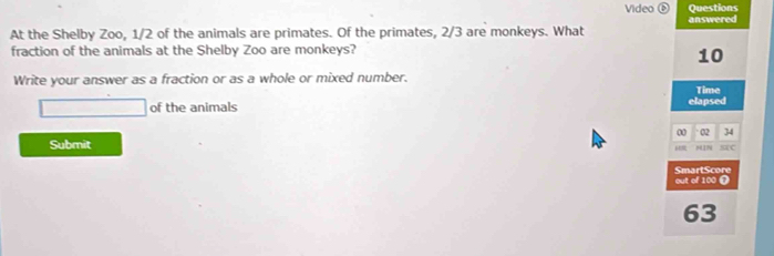 Video⑥ Questions 
At the Shelby Zoo, 1/2 of the animals are primates. Of the primates, 2/3 are monkeys. What answered 
fraction of the animals at the Shelby Zoo are monkeys?
10
Write your answer as a fraction or as a whole or mixed number. 
Time 
□ of the animals elapsed 
Submit 00 02 34
i HIN SC 
out of 100 T SmartScore
63