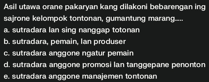 Asil utawa orane pakaryan kang dilakoni bebarengan ing
sajrone kelompok tontonan, gumantung marang.....
a. sutradara lan sing nanggap totonan
b. sutradara, pemain, Ian produser
c. sutradara anggone ngatur pemain
d. sutradara anggone promosi lan tanggepane penonton
e. sutradara anggone manajemen tontonan