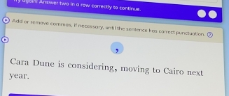 ly ligain! Answer two in a row correctly to continue. 
Add or remove commas, if necessary, until the sentence has correct punctuation. 
Cara Dune is considering, moving to Cairo next 
year.