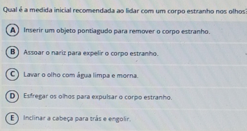 Qual é a medida inicial recomendada ao lidar com um corpo estranho nos olhos
A Inserir um objeto pontiagudo para remover o corpo estranho.
B) Assoar o nariz para expelir o corpo estranho.
C) Lavar o olho com água limpa e morna.
D) Esfregar os olhos para expulsar o corpo estranho.
E Inclinar a cabeça para trás e engolir.