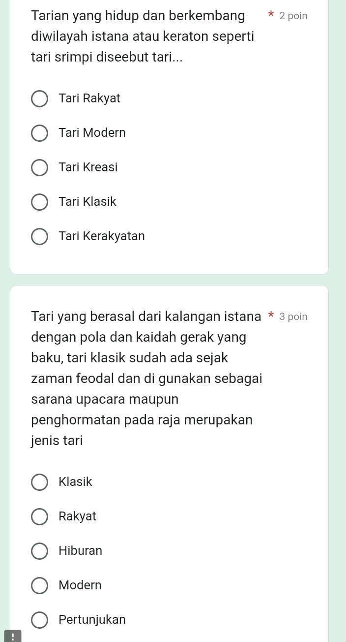 Tarian yang hidup dan berkembang 2 poin
diwilayah istana atau keraton seperti
tari srimpi diseebut tari...
Tari Rakyat
Tari Modern
Tari Kreasi
Tari Klasik
Tari Kerakyatan
Tari yang berasal dari kalangan istana * 3 poin
dengan pola dan kaidah gerak yang
baku, tari klasik sudah ada sejak
zaman feodal dan di gunakan sebagai
sarana upacara maupun
penghormatan pada raja merupakan
jenis tari
Klasik
Rakyat
Hiburan
Modern
Pertunjukan
!