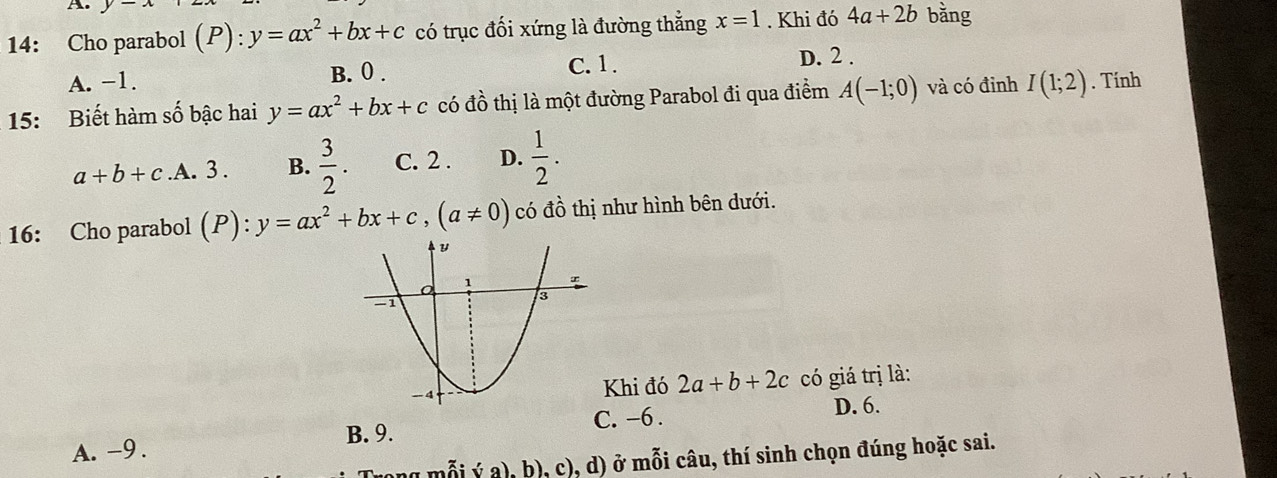 14: Cho parabol (P): y=ax^2+bx+c có trục đối xứng là đường thẳng x=1. Khi đó 4a+2b bằng
A. -1. B. 0. C. 1. D. 2.
15: Biết hàm số bậc hai y=ax^2+bx+c có đồ thị là một đường Parabol đi qua điểm A(-1;0) và có đỉnh I(1;2). Tính
a+b+c .A. 3. B.  3/2 . C. 2. D.  1/2 . 
16: Cho parabol (P):y=ax^2+bx+c, (a!= 0) có đồ thị như hình bên dưới.
Khi đó 2a+b+2c có giá trị là:
B. 9. C. -6. D. 6.
A. -9.
(2°) h), c), d) ở mỗi câu, thí sinh chọn đúng hoặc sai.