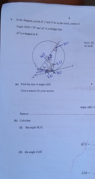 8
6 In the diagram, points B, C and D lie on the circle, centre O.
Angle ODB=70° and AC is a straight line.
AT is a tangent at B.
NOT TO
SCALE
(a) Find the size of angle ABD.
Give a reason for your answer.
Angle ABD=
Reason_
(b) Calculate
(i) the angle BÇO,
_ Bhat CQ=
(ii) the angle DAB.
Dhat AB= _