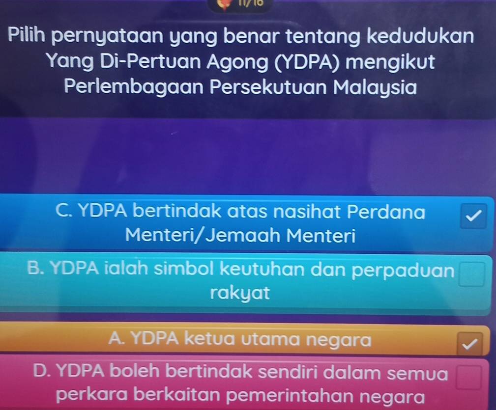 Pilih pernyataan yang benar tentang kedudukan
Yang Di-Pertuan Agong (YDPA) mengikut
Perlembagaan Persekutuan Malaysia
C. YDPA bertindak atas nasihat Perdana
Menteri/Jemaah Menteri
B. YDPA ialah simbol keutuhan dan perpaduan  1/2 
rakyat
A. YDPA ketua utama negara
D. YDPA boleh bertindak sendiri dalam semua frac  
perkara berkaitan pemerintahan negara