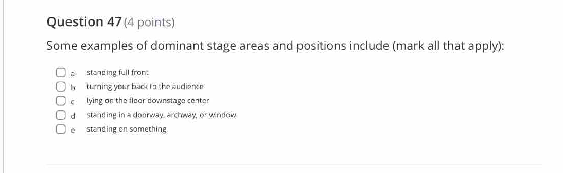 Some examples of dominant stage areas and positions include (mark all that apply):
a standing full front
b turning your back to the audience
clying on the floor downstage center
d standing in a doorway, archway, or window
e standing on something