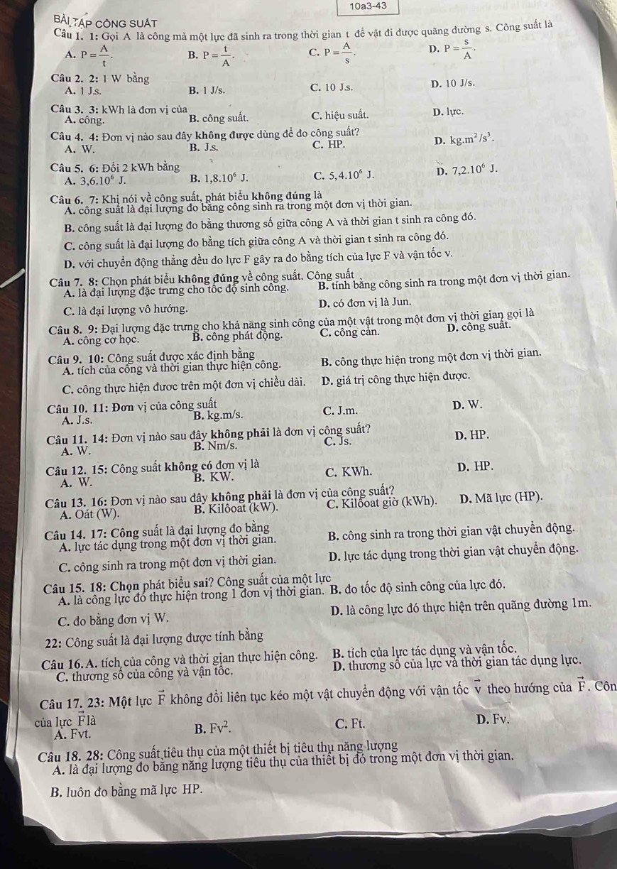 10a3-43
BẢI TẠP CÔNG SUAT
Câu 1. 1: Gọi A là công mà một lực đã sinh ra trong thời gian t để vật đi được quãng đường s. Công suất là
A. P= A/t . B. P= t/A . C. P= A/s . D. P= s/A .
Câu 2. 2:1 W bằng
A. 1 J.s. B. 1 J/s. C. 10 J.s. D. 10 J/s.
Câu 3. 3: kWh là đơn vị của D. lực
A. công.
B. công suất. C. hiệu suất.
Câu 4. 4: Đơn vị nào sau đây không được dùng để đo công suất?
A. W. B. J.s. C. HP.
D. kg.m^2/s^3.
Câu 5. 6: Đồi 2 kWh bằng 7,2.10^6J.
A. 3,6.10^6J. B. 1,8.10^6J. C. 5,4.10^6J. D.
Câu 6. 7: Khị nói về công suất, phát biểu không đúng là
A. công suất là đại lượng đo bằng công sinh ra trong một đơn vị thời gian
B. công suất là đại lượng đo bằng thương số giữa công A và thời gian t sinh ra công đó.
C. công suất là đại lượng đo bằng tích giữa công A và thời gian t sinh ra công đó.
D. với chuyển động thẳng đều do lực F gây ra đo bằng tích của lực F và vận tốc v.
Câu 7. 8: Chọn phát biểu không đúng về công suất. Công suất
A. là đại lượng đặc trưng cho tốc độ sinh công. B. tính bằng công sinh ra trong một đơn vị thời gian.
C. là đại lượng vô hướng. D. có đơn vị là Jun.
Câu 8. 9: Đại lượng đặc trưng cho khả năng sinh công của một vật trong một đơn vị thời gian gọi là
A. công cờ học. B. công phát động. C. công cản. D. công suất.
Câu 9. 10: Công suất được xác định bằng
A. tích của công và thời gian thực hiện công.  B. công thực hiện trong một đơn vị thời gian.
C. công thực hiện được trên một đơn vị chiều dài. D. giá trị công thực hiện được.
Câu 10. 11: Đơn vị của công suất C. J.m. D. W.
A. J.s. B. kg.m/s.
Câu 11. 14: Đơn vị nào sau đây không phải là đơn vị công suất? C. Js. D. HP.
A. W. B. Nm/s.
Câu 12. 15: Công suất không có đơn vị là C. KWh. D. HP.
A. W. B. KW.
Câu 13. 16: Đơn vị nào sau đây không phải là đơn vị của công suất? D. Mã lực (HP).
A. Oát (W). B. Kilôoat (kW). C. Kilðoat giờ (kWh).
Câu 14. 17: Công suất là đại lượng đo bằng B. công sinh ra trong thời gian vật chuyển động.
A. lực tác dụng trong một đơn vị thời gian.
C. công sinh ra trong một đơn vị thời gian. D. lực tác dụng trong thời gian vật chuyền động.
Câu 15. 18: Chọn phát biểu sai? Công suất của một lực
A. là công lực đó thực hiện trong 1 đơn vị thời gian. B. đo tốc độ sinh công của lực đó.
C. đo bằng đơn vị W. D. là công lực đó thực hiện trên quãng đường 1m.
22: Công suất là đại lượng được tính bằng
Câu 16.A. tích của công và thời gian thực hiện công.  B. tích của lực tác dụng và vận tốc.
C. thương số của công và vận tốc. D. thương sổ của lực và thời gian tác dụng lực.
Câu 17. 23: Một lực vector F không đổi liên tục kéo một vật chuyển động với vận tốc v theo hướng của vector F Côn
của lực Flà C. Ft.
A. Fvt.
B. Fv^2.
D. Fv.
Câu 18. 28: Công suất tiêu thụ của một thiết bị tiêu thụ năng lượng
A. là đại lượng đo bằng năng lượng tiêu thụ của thiết bị đó trong một đơn vị thời gian.
B. luôn đo bằng mã lực HP.