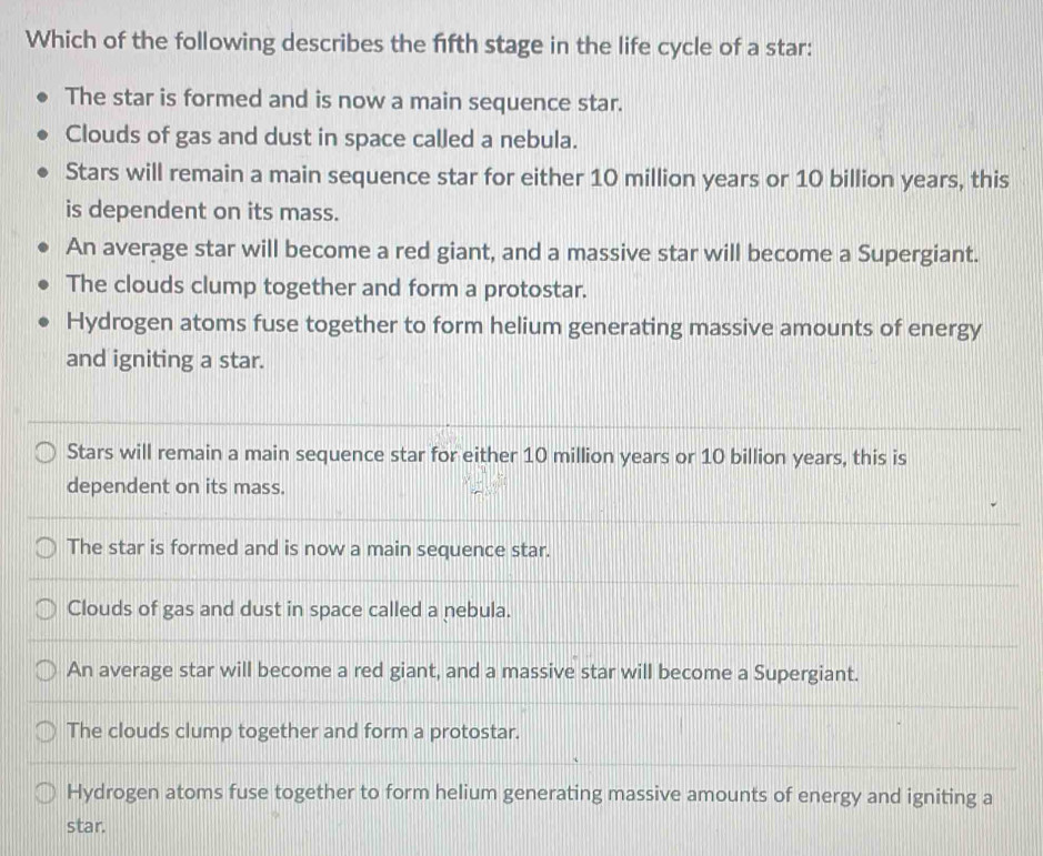 Which of the following describes the fifth stage in the life cycle of a star:
The star is formed and is now a main sequence star.
Clouds of gas and dust in space called a nebula.
Stars will remain a main sequence star for either 10 million years or 10 billion years, this
is dependent on its mass.
An average star will become a red giant, and a massive star will become a Supergiant.
The clouds clump together and form a protostar.
Hydrogen atoms fuse together to form helium generating massive amounts of energy
and igniting a star.
Stars will remain a main sequence star for either 10 million years or 10 billion years, this is
dependent on its mass.
The star is formed and is now a main sequence star.
Clouds of gas and dust in space called a nebula.
An average star will become a red giant, and a massive star will become a Supergiant.
The clouds clump together and form a protostar.
Hydrogen atoms fuse together to form helium generating massive amounts of energy and igniting a
star.