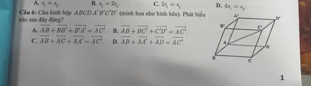 A. s_1=s_2. B. s_1=2s_2. C. 2s_1=s_2. D. 4s_1=s_2.
Câu 6: Cho hình hộp ABCD. A'B'C'D' (minh họa như hình bên). Phát biểu
nào sau dây đúng?
A. vector AB+vector BB'+vector B'A'=vector AC'. B. vector AB+vector BC'+vector C'D'=vector AC'.
C. vector AB+vector AC+vector AA'=vector AC'. D. vector AB+vector AA'+vector AD=vector AC'.
1