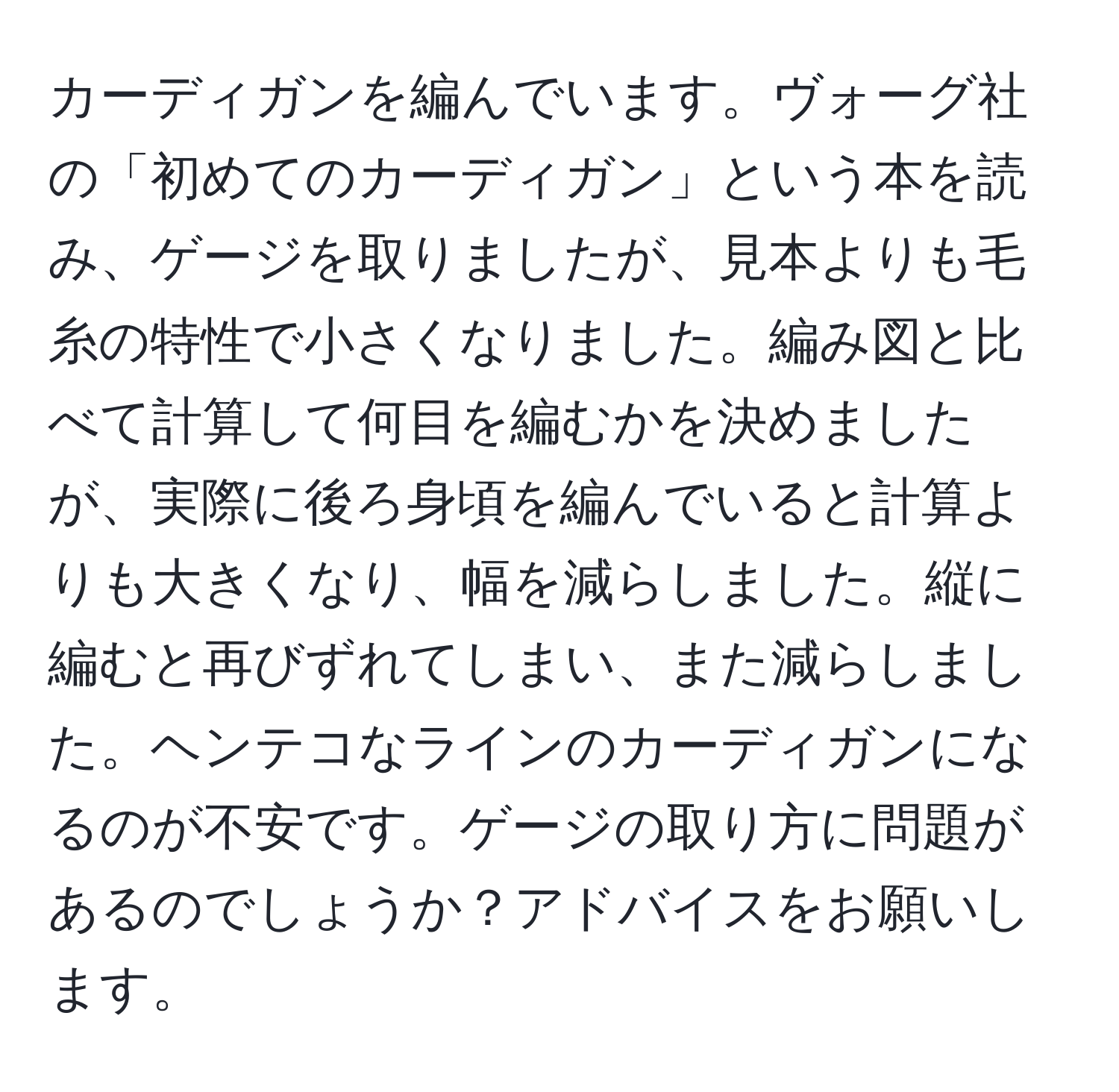 カーディガンを編んでいます。ヴォーグ社の「初めてのカーディガン」という本を読み、ゲージを取りましたが、見本よりも毛糸の特性で小さくなりました。編み図と比べて計算して何目を編むかを決めましたが、実際に後ろ身頃を編んでいると計算よりも大きくなり、幅を減らしました。縦に編むと再びずれてしまい、また減らしました。ヘンテコなラインのカーディガンになるのが不安です。ゲージの取り方に問題があるのでしょうか？アドバイスをお願いします。