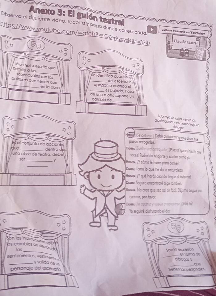 Anexo 3: El guión teatral
∵ED⊥ED⊥ED ⊥ED⊥ED⊥CD ⊥ED ⊥ED⊥ED ⊥ED⊥ED
Observa el siguiente video, recorta y pega donde corresponda. ¿Cómo buscario en YouTube?
https://www.youtube.com/watch? _ vzerBzxysi48t=374s El guión teatral
Es un texto escrito que
_
permite a los
sober cuáles son las
se identífica cuando la
_
palabras que tienen que
_del escenario se
apagan o cuando el
en la obra _es bajado. Pasar
de uno a otro supone un
cambio de_
Subraya de color verde las
acotaciones y con color rojo un diólogo:
5 (Se detiene.) Debo almacenar granos ahora que
puedo recogerías.
Es el conjunto de acciones Gouse (Suelta und corcajada ) ¡Pues sí que es inútil la que
due _dentro de
una obra de teatro, debé
haces! Pudiendo relajarte y cantor como y.
_
ser _y How: Y como le haces para comer?
Com Tomo lo que me da la naturaleza.
Homnou ¿Y qué harás cuando llegue el invierno?
Douse Seguro encontrarê algo también.
Hosou No creo que sea así de fácil. Déjome seguir mi
comino, por favor.
Cou: (Se aparta y vuelve a recostone.) ¡Alló tú!
Yo seguiré disfrutando el día.
Son las indicaciónes soble
_
los cambios de decorada
las Son la expresión
_en forma de
diálogos o
sentimientos, vestimenta s y salida de un
personaje del escenario tienen los personaes. quē