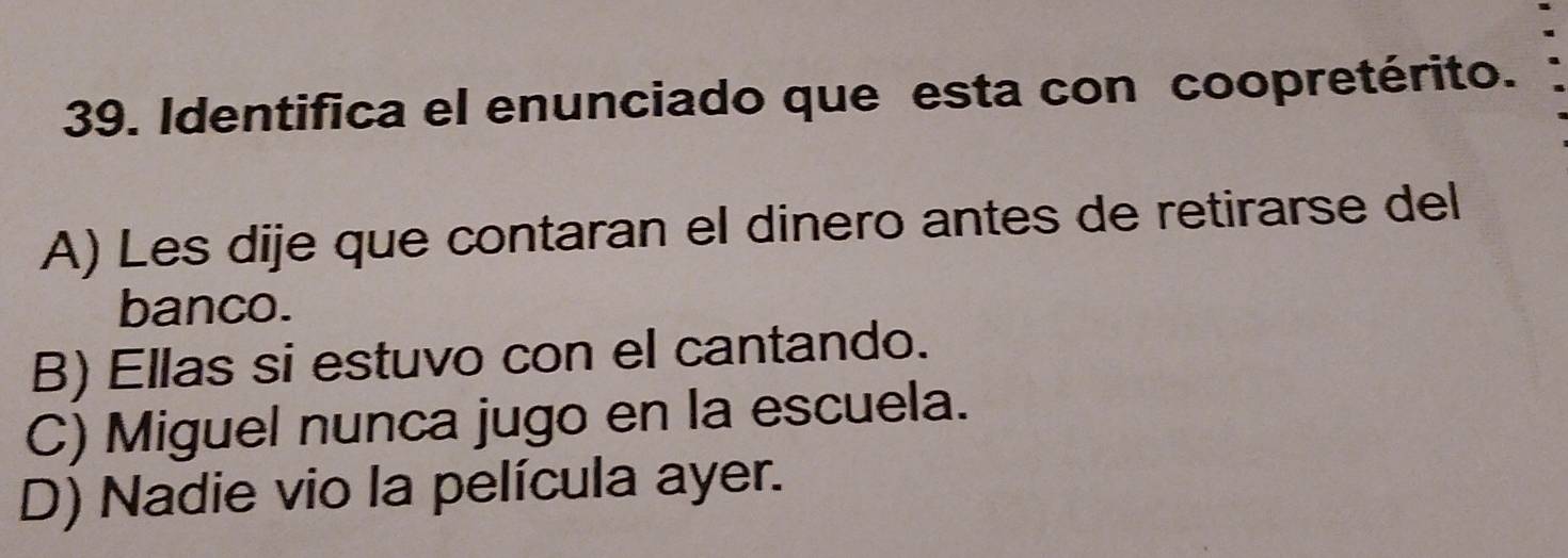 Identifica el enunciado que esta con coopretérito.
A) Les dije que contaran el dinero antes de retirarse del
banco.
B) Ellas si estuvo con el cantando.
C) Miguel nunca jugo en la escuela.
D) Nadie vio la película ayer.