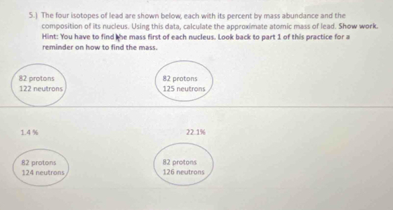 5.) The four isotopes of lead are shown below, each with its percent by mass abundance and the
composition of its nucleus. Using this data, calculate the approximate atomic mass of lead. Show work.
Hint: You have to find the mass first of each nucleus. Look back to part 1 of this practice for a
reminder on how to find the mass.
82 protons 82 protons
122 neutrons 125 neutrons
1.4 % 22.1%
82 protons 82 protons
124 neutrons 126 neutrons