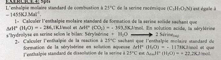 EXÉRCICE 4: 5pts 
L'enhalpie molaire standard de combustion à 25°C de la serine racémique (C_3H_7O_3N) est égale à
-1455KJ.Mal^(-1). 
1- Calculer l’enthalpie molaire standard de formation de la serine solide sachant que
△ rH°(H_2O)=-286 , 1KJ/mol et △ rH°(CO_2)=-393,5KJ/mo mol. En solution acide, la sérylérine 
s'hydrolyse en serine selon le bilan: Sérylsérine +H_2O 2Serine_(aq)
2- Calculer l'enthalpie de la reaction à 25°C sachant que l'enthalpie molaire standard de 
formation de la sérylsérine en solution aqueuse △ rH°(H_2O)=-1178KJ/mol l et que 
l'enthalpie standard de dissolution de la serine à 25°C est △ _dissH°(H_2O)=+22,2KJ/mol.