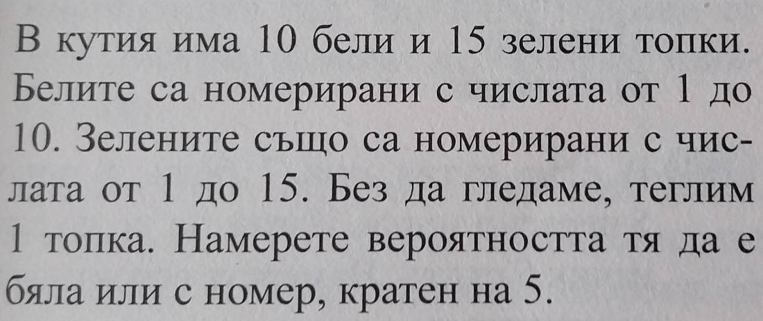 В кутия има 10 бели и 15 зелени топки. 
Белите са номерирани с числата от 1 до 
10. Зелените сьшцо са номерирани с чис- 
лата от 1 до 15. Без да гледаме, теглим 
1 тоπка. Намерете вероятностτаατяαда е 
бяла или с номер, кратен на 5.