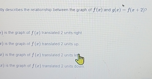 tly describes the relationship between the graph of f(x) and g(x)=f(x+2) ?
) is the graph of f(x) translated 2 units right
r) is the graph of f(x) translated 2 units up.
) is the graph of f(x) translated 2 units le
x) is the graph of f(x) translated 2 units down.