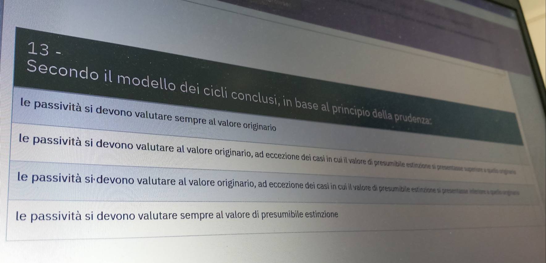 Secondo il modello dei cicli conclusi, in base al principio della prudenza
le passività si devono valutare sempre al valore originario
le passività si devono valutare al valore originario, ad eccezione dei casi in cui il valore di presumibile estinzione si presentasse superos udio ngpre
le passività si-devono valutare al valore originario, ad eccezione dei casi in cui il valore di presumibile estinzione si presentasse intertore s quedo orges
le passività si devono valutare sempre al valore di presumibile estinzione