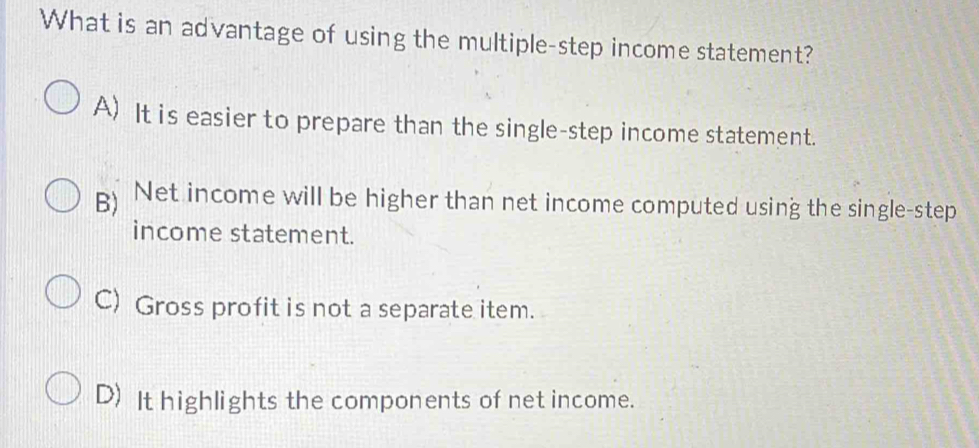 What is an advantage of using the multiple-step income statement?
A) It is easier to prepare than the single-step income statement.
B) Net income will be higher than net income computed using the single-step
income statement.
C) Gross profit is not a separate item.
D) It highlights the components of net income.