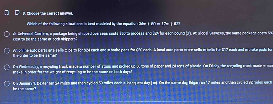 Choose the correct answer.
Which of the following situations is best modeled by the equation 24x+50=17x+92?
At Universal Carriers, a package being shipped overseas costs $50 to process and $24 for each pound (x). At Global Services, the same package costs $9
cost to be the same at both shippers?
An online auto parts site sells x belts for $24 each and x brake pads for $50 each. A local auto parts store sells x belts for $17 each and x brake pads for
the order to be the same?
On Wednesday, a recycling truck made œ number of stops and picked up 50 tons of paper and 24 tons of plastic. On Friday, the recycling truck made £ nun
make in order for the weight of recycling to be the same on both days?
On January 1, Dexter ran 24 miles and then cycled 50 miles each subsequent day ( ∞). On the same day, Edgar ran 17 miles and then cycled 92 miles each
be the same?