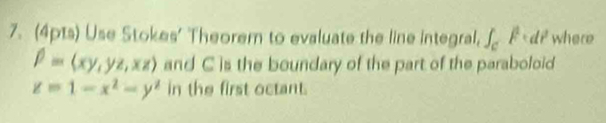 Use Stokes' Theorem to evaluate the line integral, ∈t _c^(1F· dl^2) where
beta =(xy,yz,xz) and C is the boundary of the part of the paraboloid
z=1-x^2-y^2 in the first octant.