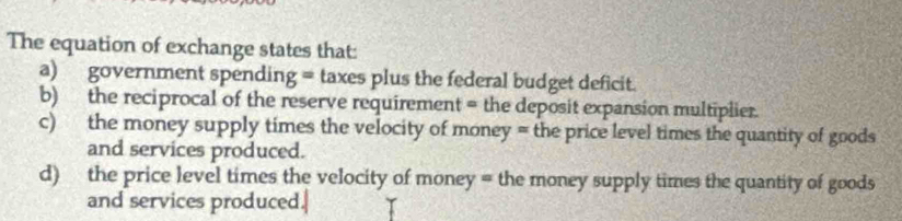 The equation of exchange states that: 
a) government spending = taxes plus the federal budget deficit. 
b) the reciprocal of the reserve requirement = the deposit expansion multiplier. 
c) the money supply times the velocity of money = the price level times the quantity of goods 
and services produced. 
d) the price level times the velocity of money = the money supply times the quantity of goods 
and services produced.