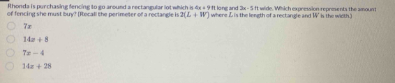 Rhonda is purchasing fencing to go around a rectangular lot which is 4x+9ft long and 3x-5 ft wide. Which expression represents the amount
of fencing she must buy? (Recall the perimeter of a rectangle is 2(L+W) where Z is the length of a rectangle and W is the width.)
7x
14x+8
7x-4
14x+28