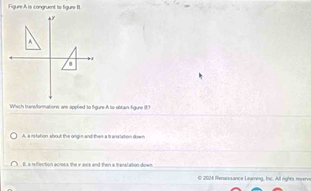 Figure A is congruent to figure B.
Which transformations are applied to figure A to obtain figure B?
A. a rotation about the origin and then a translation down
B. a reflection across the v -axis and then a translation down
2024 Renaissance Leaming, Inc. All rights reserve