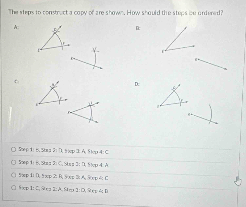 The steps to construct a copy of are shown. How should the steps be ordered?
A:
D
B:
F
E
E
K
C: D
D :
D
F
F
E
[
K
K
Step 1:B , Step 2:D , Step 3:A , Step 4:C
Step 1:B , Step 2:C , Step 3:D , Step 4:A
Step 1:D Step 2:B , Step 3:A , Step 4:C
Step 1:C , Step 2:A , Step 3:D , Step 4:B