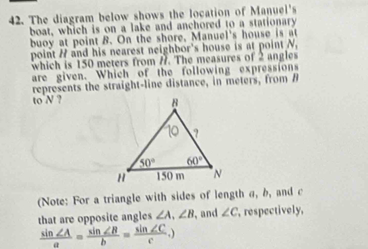 The diagram below shows the location of Manuel's
boat, which is on a lake and anchored to a stationary
buoy at point B. On the shore, Manuel's house is at
point / and his nearest neighbor's house is at point N,
which is 150 meters from #. The measures of 2 angles
are given. Which of the following expressions
represents the straight-line distance, in meters, from B
to N ?
(Note: For a triangle with sides of length a, b, and c
that are opposite angles ∠ A,∠ B , and ∠ C , respectively,
 sin ∠ A/a = sin ∠ B/b = sin ∠ C/c ,)