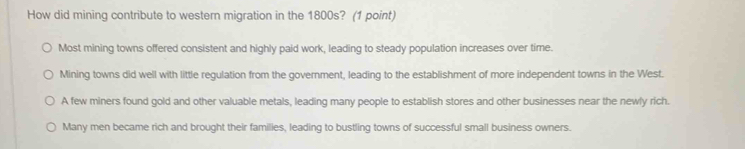 How did mining contribute to western migration in the 1800s? (1 point)
Most mining towns offered consistent and highly paid work, leading to steady population increases over time
Mining towns did well with little regulation from the government, leading to the establishment of more independent towns in the West.
A few miners found gold and other valuable metals, leading many people to establish stores and other businesses near the newly rich.
Many men became rich and brought their families, leading to bustling towns of successful small business owners.