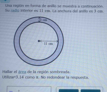 Una región en forma de anillo se muestra a continuación. 
Su radio interior es 11 cm. La anchura del anillo es 3 cm. 
Hallar el área de la región sombreada. 
Utilizar3.14 como π. No redondear la respuesta. 
7