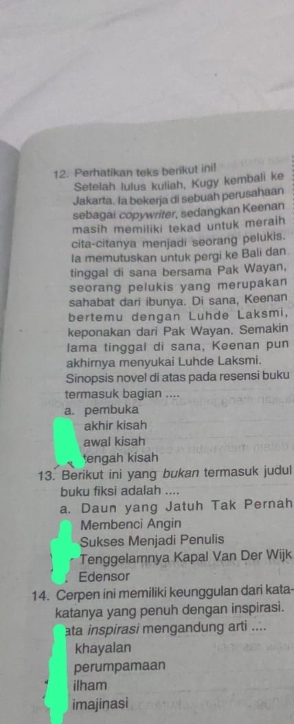 Perhatikan teks berikut inil
Setelah lulus kuliah, Kugy kembali ke
Jakarta. Ia bekerja di sebuah perusahaan
sebagai copywriter, sedangkan Keenan
masih memiliki tekad untuk meraih
cita-citanya menjadi seorang pelukis.
la memutuskan untuk pergi ke Bali dan
tinggal di sana bersama Pak Wayan,
seorang pelukis yang merupakan
sahabat dari ibunya. Di sana, Keenan
bertemu dengan Luhde Laksmi,
keponakan dari Pak Wayan. Semakin
lama tinggal di sana, Keenan pun
akhirnya menyukai Luhde Laksmi.
Sinopsis novel di atas pada resensi buku
termasuk bagian ....
a. pembuka
akhir kisah
awal kisah
tengah kisah
13. Berikut ini yang bukan termasuk judul
buku fiksi adalah ....
a. Daun yang Jatuh Tak Pernah
Membenci Angin
Sukses Menjadi Penulis
Tenggelamnya Kapal Van Der Wijk
Edensor
14. Cerpen ini memiliki keunggulan dari kata-
katanya yang penuh dengan inspirasi.
ata inspirasi mengandung arti ....
khayalan
perumpamaan
ilham
imajinasi