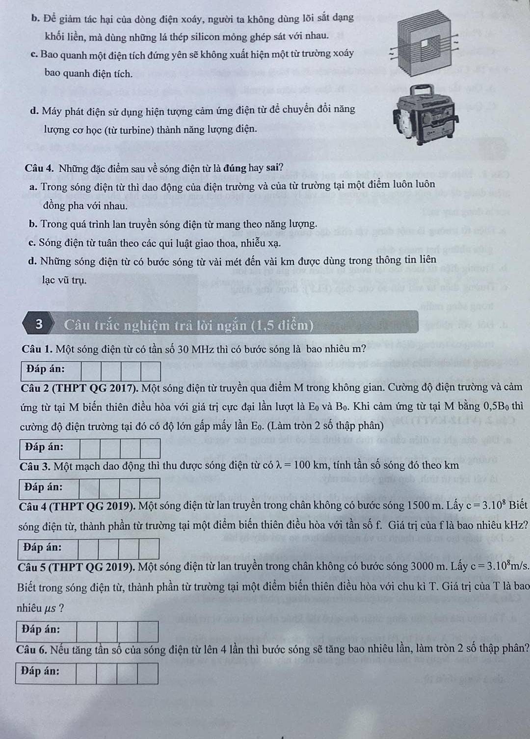 b. Để giảm tác hại của dòng điện xoáy, người ta không dùng lõi sắt dạng
khối liền, mà dùng những lá thép silicon mỏng ghép sát với nhau.
c. Bao quanh một điện tích đứng yên sẽ không xuất hiện một từ trường xoáy
bao quanh điện tích.
d. Máy phát điện sử dụng hiện tượng cảm ứng điện từ để chuyển đổi năng
lượng cơ học (từ turbine) thành năng lượng điện.
Câu 4. Những đặc điểm sau về sóng điện từ là đúng hay sai?
a. Trong sóng điện từ thì dao động của điện trường và của từ trường tại một điểm luôn luôn
đồng pha với nhau.
b. Trong quá trình lan truyền sóng điện từ mang theo năng lượng.
c. Sóng điện từ tuân theo các qui luật giao thoa, nhiễu xạ.
d. Những sóng điện từ có bước sóng từ vài mét đến vài km được dùng trong thông tin liên
lạc vũ trụ.
3  Câu trắc nghiệm trả lời ngắn (1,5 điểm)
Câu 1. Một sóng điện từ có tần số 30 MHz thì có bước sóng là bao nhiêu m?
Đáp án:
Câu 2 (THPT QG 2017). Một sóng điện từ truyền qua điểm M trong không gian. Cường độ điện trường và cảm
ứng từ tại M biến thiên điều hòa với giá trị cực đại lần lượt là F o và B_0. Khi cảm ứng từ tại M bằng 0,5B₀ thì
cường độ điện trường tại đó có độ lớn gấp mấy lần Eọ. (Làm tròn 2 số thập phân)
Đáp án:
Câu 3. Một mạch dao động thì thu được sóng điện từ có lambda =100km , tính tần số sóng đó theo km
Đáp án:
Câu 4 (THPT QG 2019). Một sóng điện từ lan truyền trong chân không có bước sóng 1500 m. Lấy c=3.10^8 Biết
sóng điện từ, thành phần từ trường tại một điểm biến thiên điều hòa với tần số f. Giá trị của f là bao nhiêu kHz?
Đáp án:
Câu 5 (THPT QG 2019). Một sóng điện từ lan truyền trong chân không có bước sóng 3000 m. Lấy c=3.10^8m/ s.
Biết trong sóng điện từ, thành phần từ trường tại một điểm biển thiên điều hòa với chu kì T. Giá trị của T là bao
nhiêu µs ?
Đáp án:
Câu 6. Nếu tăng tần số của sóng điện từ lên 4 lần thì bước sóng sẽ tăng bao nhiêu lần, làm tròn 2 số thập phân?
Đáp án: