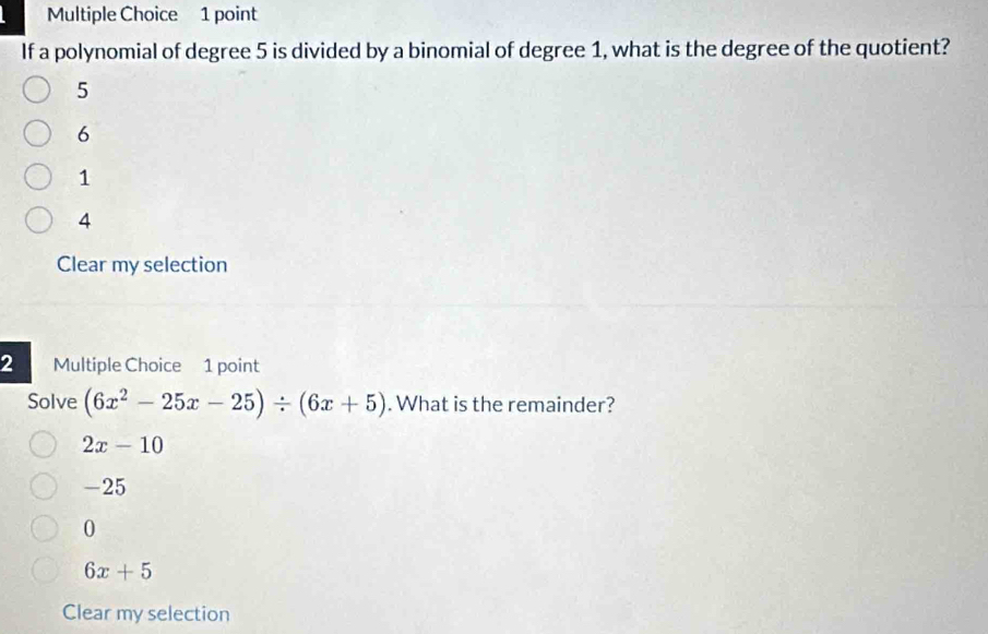 If a polynomial of degree 5 is divided by a binomial of degree 1, what is the degree of the quotient?
5
6
1
4
Clear my selection
2 Multiple Choice 1 point
Solve (6x^2-25x-25)/ (6x+5). What is the remainder?
2x-10
-25
0
6x+5
Clear my selection