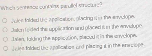 Which sentence contains parallel structure?
Jalen folded the application, placing it in the envelope.
Jalen folded the application and placed it in the envelope.
Jalen, folding the application, placed it in the envelope.
Jalen folded the application and placing it in the envelope.