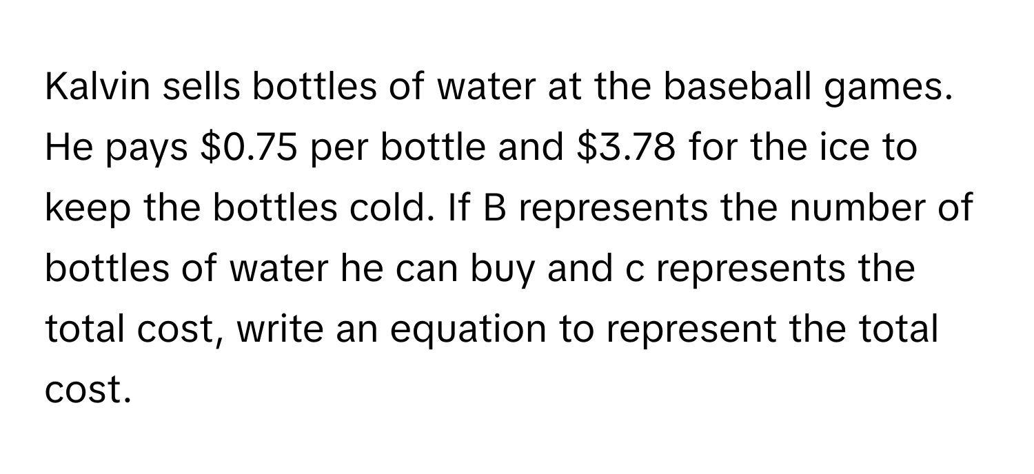 Kalvin sells bottles of water at the baseball games. He pays $0.75 per bottle and $3.78 for the ice to keep the bottles cold. If B represents the number of bottles of water he can buy and c represents the total cost, write an equation to represent the total cost.