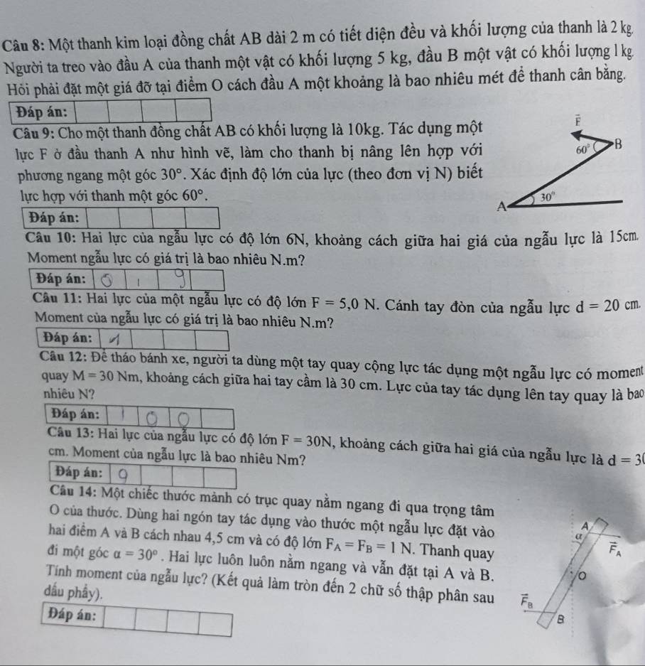 Một thanh kim loại đồng chất AB dài 2 m có tiết diện đều và khối lượng của thanh là 2 kg
Người ta treo vào đầu A của thanh một vật có khối lượng 5 kg, đầu B một vật có khối lượng l kg.
Hỏi phải đặt một giá đỡ tại điểm O cách đầu A một khoảng là bao nhiêu mét để thanh cân bằng.
Đáp án:
Câu 9: Cho một thanh đồng chất AB có khối lượng là 10kg. Tác dụng một
lực F ở đầu thanh A như hình vẽ, làm cho thanh bị nâng lên hợp với
phương ngang một góc 30°. Xác định độ lớn của lực (theo đơn vị N) biết
lực hợp với thanh một góc 60°.
Đáp án:
Câu 10: Hai lực của ngẫu lực có độ lớn 6N, khoảng cách giữa hai giá của ngẫu lực là 15cm.
Moment ngẫu lực có giá trị là bao nhiêu N.m?
Đáp án:
Câu 11: Hai lực của một ngẫu lực có độ lớn F=5,0N. Cánh tay đòn của ngẫu lực d=20cm.
Moment của ngẫu lực có giá trị là bao nhiêu N.m?
Đáp án:
Cầu 12: Để tháo bánh xe, người ta dùng một tay quay cộng lực tác dụng một ngẫu lực có moment
quay M=30Nm , khoảng cách giữa hai tay cầm là 30 cm. Lực của tay tác dụng lên tay quay là bao
nhiêu N?
Đáp án:
Câu 13: Hai lực của ngẫu lực có độ lớn F=30N , khoảng cách giữa hai giá của ngẫu lực là d=3
cm. Moment của ngẫu lực là bao nhiêu Nm?
Đáp án:
Câu 14: Một chiếc thước mảnh có trục quay nằm ngang đi qua trọng tâm
O của thước. Dùng hai ngón tay tác dụng vào thước một ngẫu lực đặt vào
hai điểm A và B cách nhau 4,5 cm và có độ lớn F_A=F_B=1N. Thanh quay
đi một góc alpha =30°. Hai lực luôn luôn nằm ngang và vẫn đặt tại A và B.
Tính moment của ngẫu lực? (Kết quả làm tròn đến 2 chữ số thập phân sau 
dầu phẩy).
Đáp án: