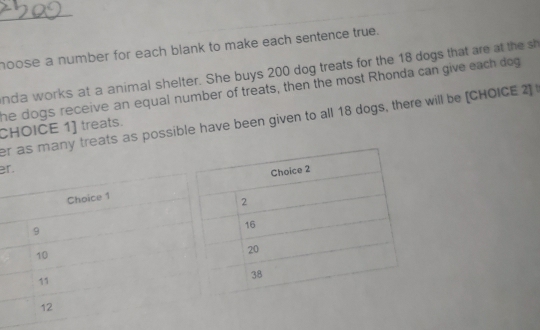 hoose a number for each blank to make each sentence true. 
nda works at a animal shelter. She buys 200 dog treats for the 18 dogs that are at the sh 
he dogs receive an equal number of treats, then the most Rhonda can give each dog 
eats as possible have been given to all 18 dogs, there will be [CHOICE 2] 
CHOICE 1] treats. 
er