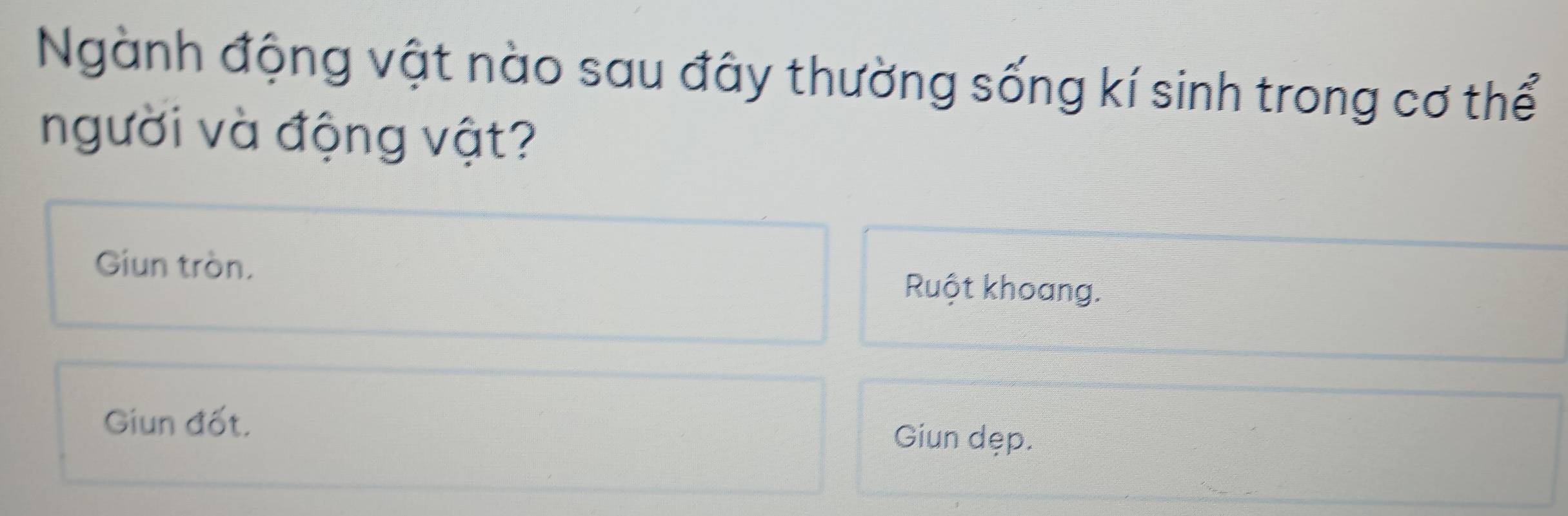 Ngành động vật nào sau đây thường sống kí sinh trong cơ thể
người và động vật?
Giun tròn. Ruột khoang.
Giun đốt. Giun dẹp.