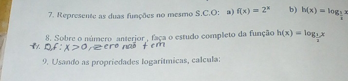 Represente as duas funções no mesmo S.C.O: a) f(x)=2^x b) h(x)=log _ 1/2 x
8. Sobre o número anterjor , faça o estudo completo da função h(x)=log _ 1/2 x
9. Usando as propriedades logarítmicas, calcula: