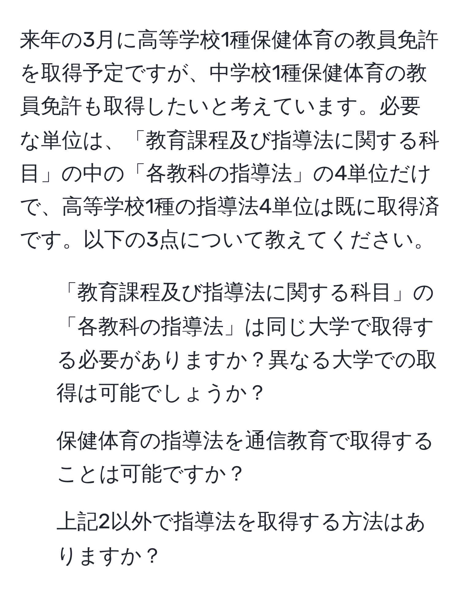 来年の3月に高等学校1種保健体育の教員免許を取得予定ですが、中学校1種保健体育の教員免許も取得したいと考えています。必要な単位は、「教育課程及び指導法に関する科目」の中の「各教科の指導法」の4単位だけで、高等学校1種の指導法4単位は既に取得済です。以下の3点について教えてください。  
1. 「教育課程及び指導法に関する科目」の「各教科の指導法」は同じ大学で取得する必要がありますか？異なる大学での取得は可能でしょうか？  
2. 保健体育の指導法を通信教育で取得することは可能ですか？  
3. 上記2以外で指導法を取得する方法はありますか？