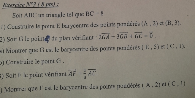 °3 ( 8 pts) : 
Soit ABC un triangle tel que BC=8
1) Construire le point E barycentre des points pondérés (A,2) et (B,3). 
2) Soit G le pointe du plan vérifiant : 2vector GA+3vector GB+vector GC=vector 0. 
a) Montrer que G est le barycentre des points pondérés (E,5) et (C,1). 
b) Construire le point G. 
3) Soit F le point vérifiant vector AF= 1/3 vector AC. 
) Montrer que F est le barycentre des points pondérés (A,2) et (C,1)