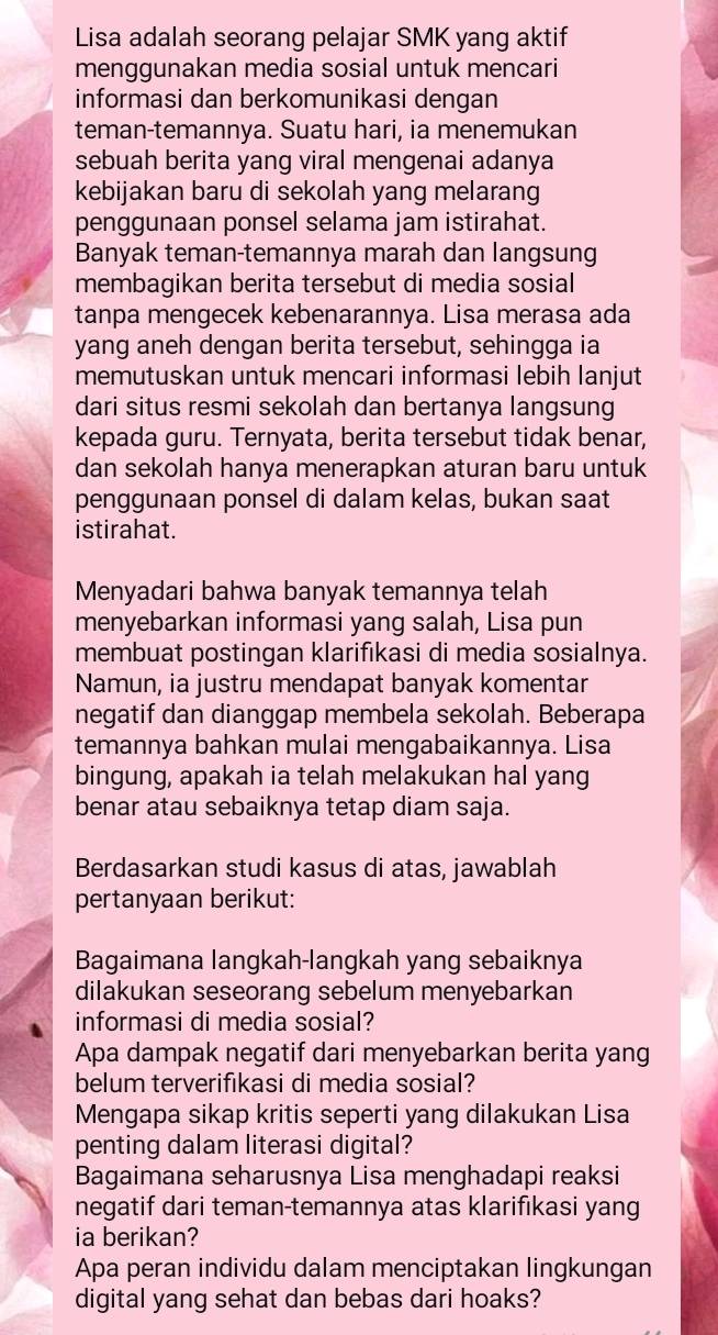 Lisa adalah seorang pelajar SMK yang aktif
menggunakan media sosial untuk mencari
informasi dan berkomunikasi dengan
teman-temannya. Suatu hari, ia menemukan
sebuah berita yang viral mengenai adanya
kebijakan baru di sekolah yang melarang
penggunaan ponsel selama jam istirahat.
Banyak teman-temannya marah dan langsung
membagikan berita tersebut di media sosial
tanpa mengecek kebenarannya. Lisa merasa ada
yang aneh dengan berita tersebut, sehingga ia
memutuskan untuk mencari informasi lebih lanjut
dari situs resmi sekolah dan bertanya langsung
kepada guru. Ternyata, berita tersebut tidak benar,
dan sekolah hanya menerapkan aturan baru untuk
penggunaan ponsel di dalam kelas, bukan saat
istirahat.
Menyadari bahwa banyak temannya telah
menyebarkan informasi yang salah, Lisa pun
membuat postingan klarifikasi di media sosialnya.
Namun, ia justru mendapat banyak komentar
negatif dan dianggap membela sekolah. Beberapa
temannya bahkan mulai mengabaikannya. Lisa
bingung, apakah ia telah melakukan hal yang
benar atau sebaiknya tetap diam saja.
Berdasarkan studi kasus di atas, jawablah
pertanyaan berikut:
Bagaimana langkah-langkah yang sebaiknya
dilakukan seseorang sebelum menyebarkan
informasi di media sosial?
Apa dampak negatif dari menyebarkan berita yang
belum terverifıkasi di media sosial?
Mengapa sikap kritis seperti yang dilakukan Lisa
penting dalam literasi digital?
Bagaimana seharusnya Lisa menghadapi reaksi
negatif dari teman-temannya atas klarifıkasi yang
ia berikan?
Apa peran individu dalam menciptakan lingkungan
digital yang sehat dan bebas dari hoaks?