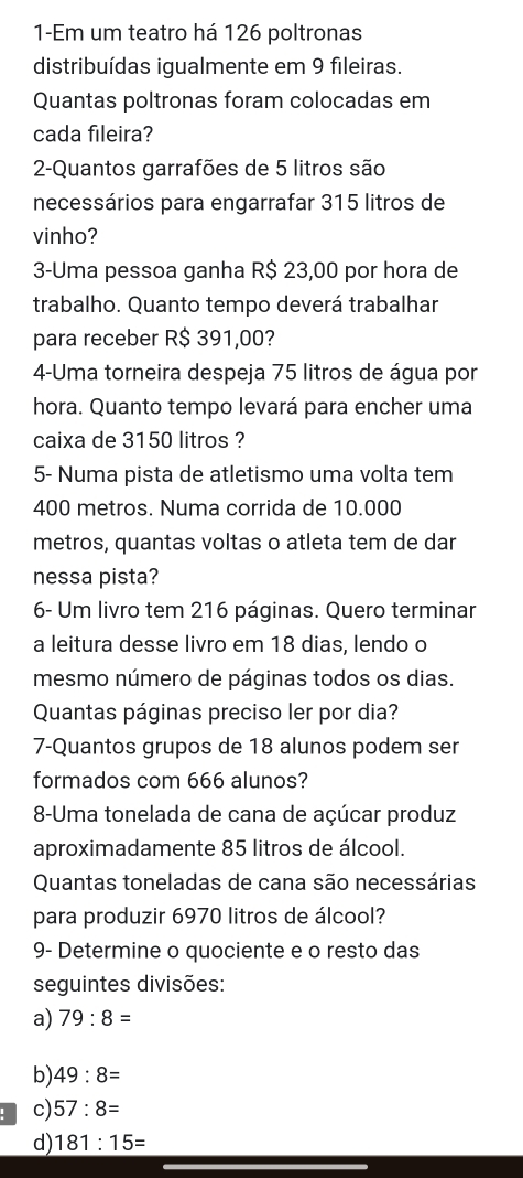 1-Em um teatro há 126 poltronas 
distribuídas igualmente em 9 fileiras. 
Quantas poltronas foram colocadas em 
cada fileira? 
2-Quantos garrafões de 5 litros são 
necessários para engarrafar 315 litros de 
vinho? 
3-Uma pessoa ganha R$ 23,00 por hora de 
trabalho. Quanto tempo deverá trabalhar 
para receber R$ 391,00? 
4-Uma torneira despeja 75 litros de água por 
hora. Quanto tempo levará para encher uma 
caixa de 3150 litros ? 
5- Numa pista de atletismo uma volta tem
400 metros. Numa corrida de 10.000
metros, quantas voltas o atleta tem de dar 
nessa pista? 
6- Um livro tem 216 páginas. Quero terminar 
a leitura desse livro em 18 dias, lendo o 
mesmo número de páginas todos os dias. 
Quantas páginas preciso ler por dia? 
7-Quantos grupos de 18 alunos podem ser 
formados com 666 alunos? 
8-Uma tonelada de cana de açúcar produz 
aproximadamente 85 litros de álcool. 
Quantas toneladas de cana são necessárias 
para produzir 6970 litros de álcool? 
9- Determine o quociente e o resto das 
seguintes divisões: 
a) 79:8=
b) 49:8=
: c) 57:8=
d) 181:15=