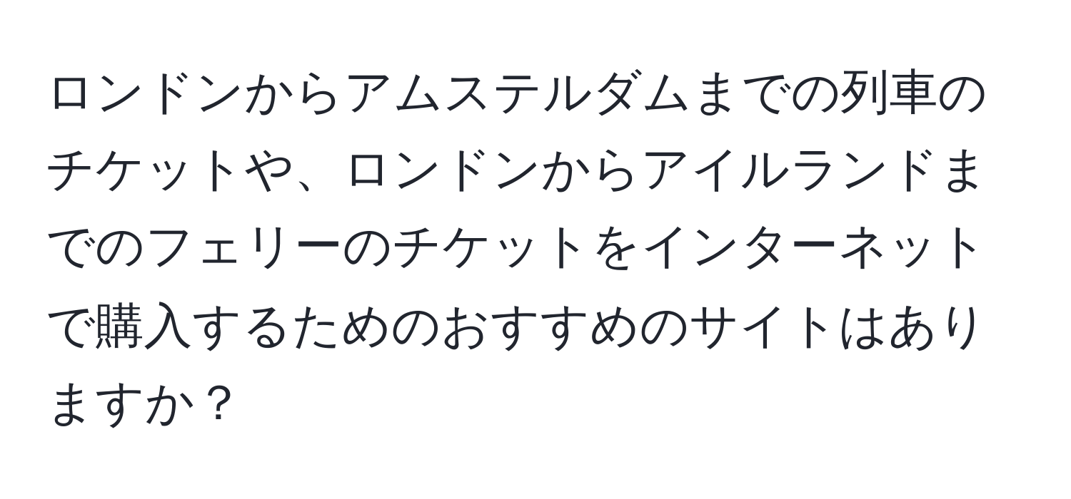 ロンドンからアムステルダムまでの列車のチケットや、ロンドンからアイルランドまでのフェリーのチケットをインターネットで購入するためのおすすめのサイトはありますか？